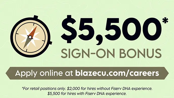 Sign-on Bonus Headline $5,500* sign-on bonus, apply online at blazecu.com/careers *For retail positions only. $2,000 for hires without Fiserv DNA experience, $5,500 for hires with FIserv DNA experience