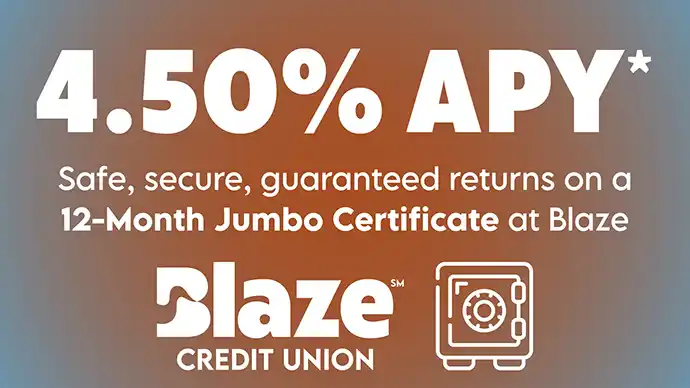 Certificate Special Promo 4.50% APY* Safe, secure, guaranteed returns on a 12-Month Jumbo Certificate at Blaze